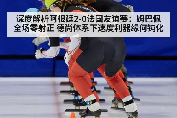 深度解析阿根廷2-0法国友谊赛:姆巴佩全场零射正 德尚体系下速度利器缘何钝化