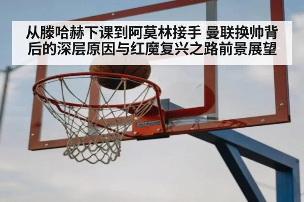 从滕哈赫下课到阿莫林接手 曼联换帅背后的深层原因与红魔复兴之路前景展望